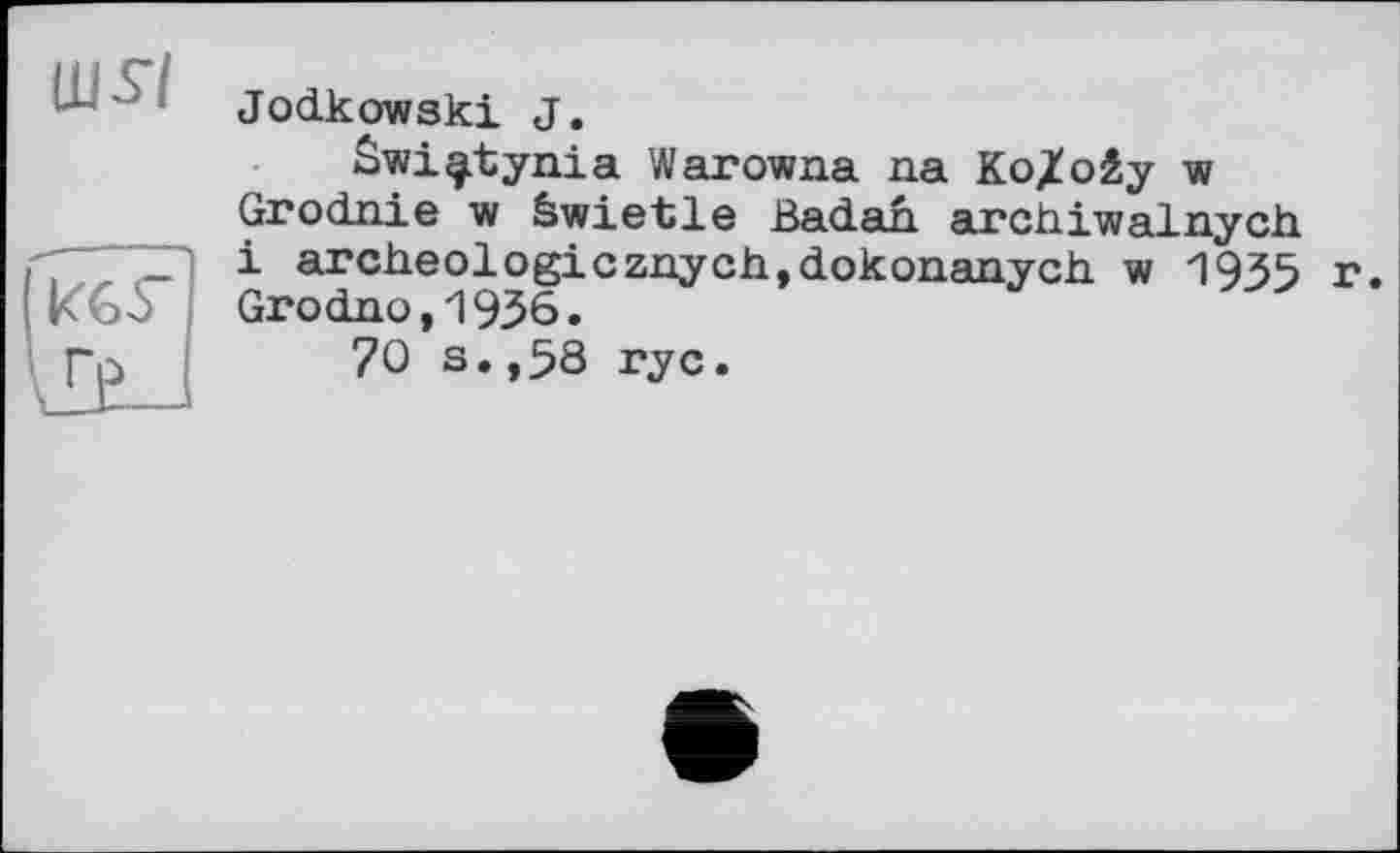 ﻿Щ57
Jodkowski J.
Swi^itynia Warowna na Ко/oây w Grodnie w äwietle ßadah archiwalnych і archeologicznych,dokonanych w 1935 r. Grodno,1936.
70 s.,58 ryc.